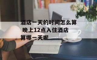酒店一天的时间怎么算 晚上12点入住酒店算哪一天呢