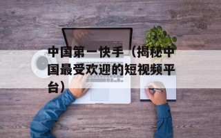 中国第一快手（揭秘中国最受欢迎的短视频平台）
