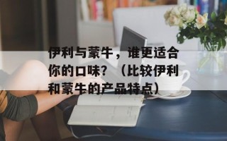 伊利与蒙牛，谁更适合你的口味？（比较伊利和蒙牛的产品特点）