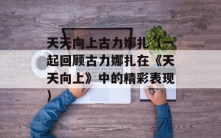 天天向上古力娜扎（一起回顾古力娜扎在《天天向上》中的精彩表现）