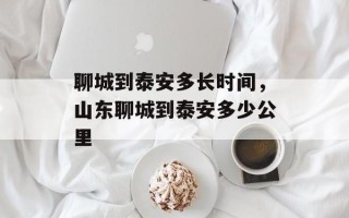 聊城到泰安多长时间，山东聊城到泰安多少公里
