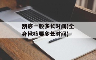 刮痧一般多长时间(全身揪痧要多长时间)