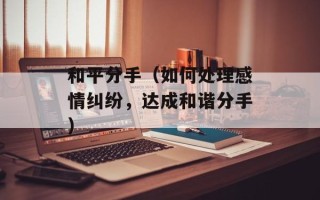 和平分手（如何处理感情纠纷，达成和谐分手）
