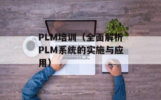 PLM培训（全面解析PLM系统的实施与应用）
