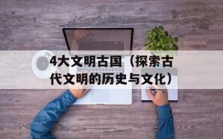 4大文明古国（探索古代文明的历史与文化）