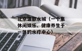 北京温都水城（一个集休闲娱乐、健康养生于一体的水疗中心）