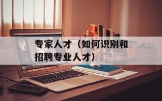 专家人才（如何识别和招聘专业人才）