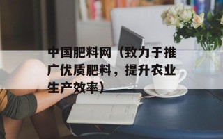 中国肥料网（致力于推广优质肥料，提升农业生产效率）