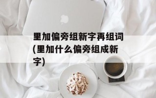 里加偏旁组新字再组词(里加什么偏旁组成新字)