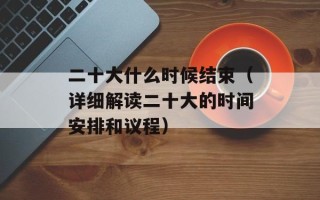 二十大什么时候结束（详细解读二十大的时间安排和议程）