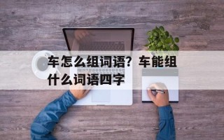车怎么组词语？车能组什么词语四字