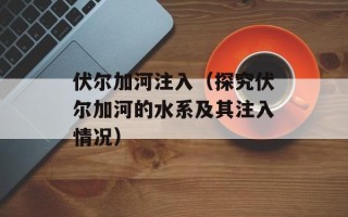 伏尔加河注入（探究伏尔加河的水系及其注入情况）