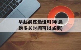 早起晨练最佳时间(晨跑多长时间可以减肥)