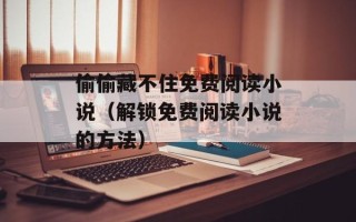 偷偷藏不住免费阅读小说（解锁免费阅读小说的方法）