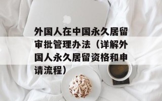 外国人在中国永久居留审批管理办法（详解外国人永久居留资格和申请流程）