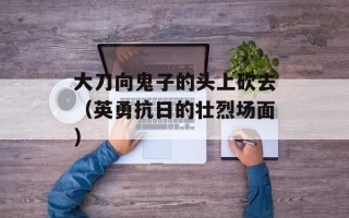大刀向鬼子的头上砍去（英勇抗日的壮烈场面）