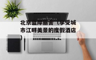 北京蓝岸丽舍（享受城市江畔美景的度假酒店）
