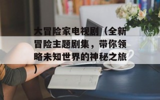 大冒险家电视剧（全新冒险主题剧集，带你领略未知世界的神秘之旅）