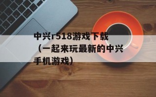 中兴r518游戏下载（一起来玩最新的中兴手机游戏）