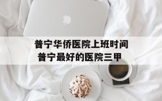普宁华侨医院上班时间 普宁最好的医院三甲