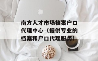 南方人才市场档案户口代理中心（提供专业的档案和户口代理服务）