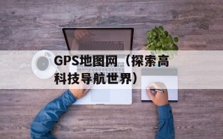 GPS地图网（探索高科技导航世界）