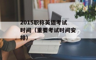 2015职称英语考试时间（重要考试时间安排）