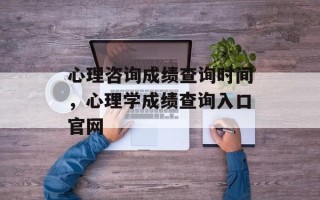 心理咨询成绩查询时间，心理学成绩查询入口官网