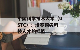 中国科学技术大学（USTC）：培养顶尖科技人才的摇篮