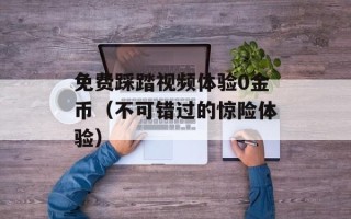 免费踩踏视频体验0金币（不可错过的惊险体验）