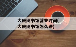 大庆图书馆营业时间(大庆图书馆怎么进)