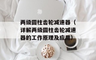 两级圆柱齿轮减速器（详解两级圆柱齿轮减速器的工作原理及应用）