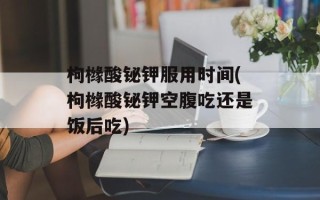 枸橼酸铋钾服用时间(枸橼酸铋钾空腹吃还是饭后吃)