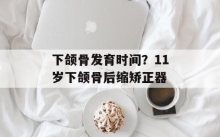 下颌骨发育时间？11岁下颌骨后缩矫正器