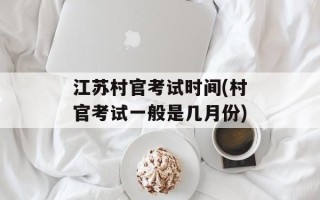 江苏村官考试时间(村官考试一般是几月份)