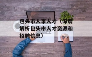 包头市人事人才（深度解析包头市人才资源和招聘信息）