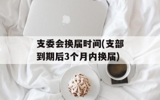支委会换届时间(支部到期后3个月内换届)