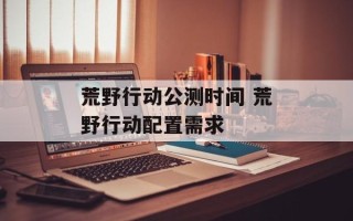 荒野行动公测时间 荒野行动配置需求
