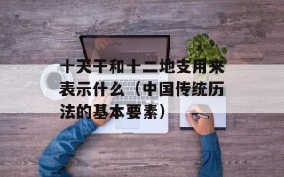 十天干和十二地支用来表示什么（中国传统历法的基本要素）