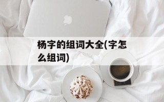 杨字的组词大全(字怎么组词)