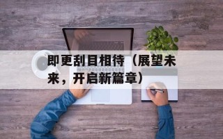 即更刮目相待（展望未来，开启新篇章）