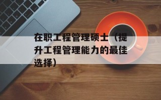 在职工程管理硕士（提升工程管理能力的最佳选择）