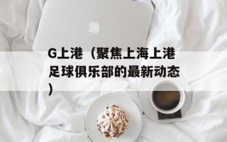 G上港（聚焦上海上港足球俱乐部的最新动态）