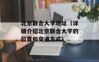 北京联合大学地址（详细介绍北京联合大学的位置和交通方式）