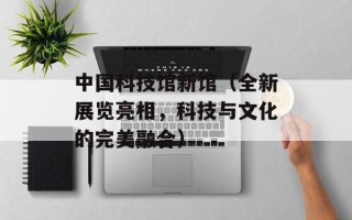 中国科技馆新馆（全新展览亮相，科技与文化的完美融合）