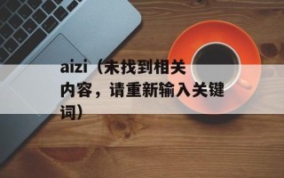 aizi（未找到相关内容，请重新输入关键词）