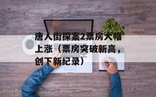 唐人街探案2票房大幅上涨（票房突破新高，创下新纪录）