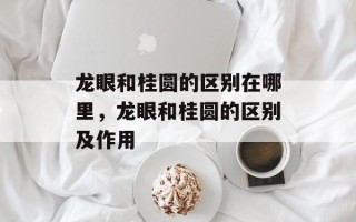 龙眼和桂圆的区别在哪里，龙眼和桂圆的区别及作用