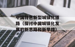 中国特色新型城镇化道路（探讨中国城镇化发展的新思路和新举措）