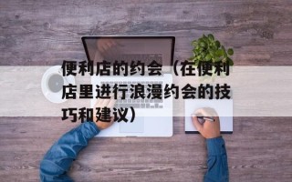 便利店的约会（在便利店里进行浪漫约会的技巧和建议）